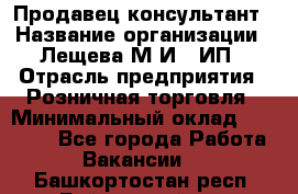 Продавец-консультант › Название организации ­ Лещева М.И., ИП › Отрасль предприятия ­ Розничная торговля › Минимальный оклад ­ 15 000 - Все города Работа » Вакансии   . Башкортостан респ.,Баймакский р-н